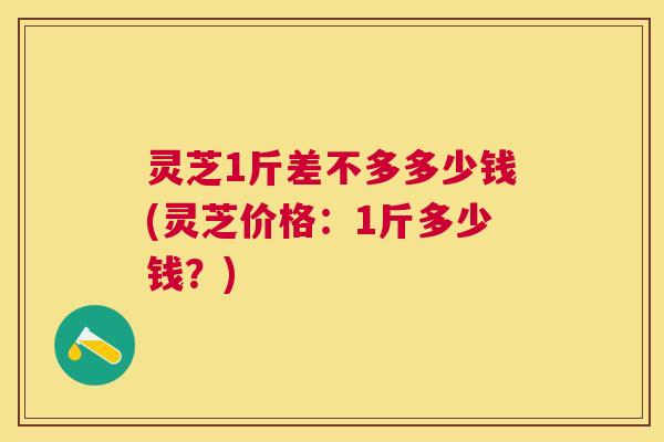 灵芝1斤差不多多少钱(灵芝价格：1斤多少钱？)