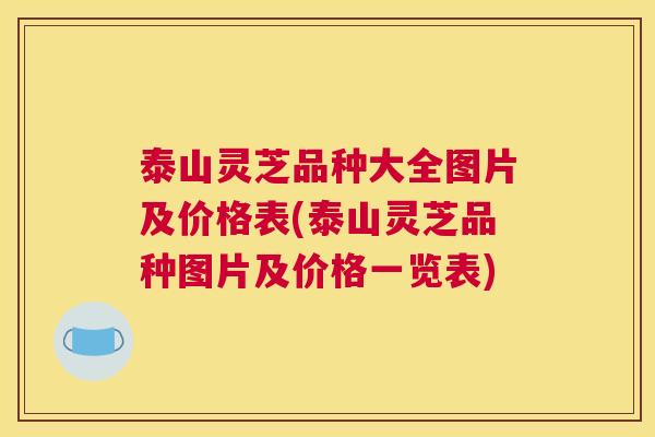 泰山灵芝品种大全图片及价格表(泰山灵芝品种图片及价格一览表)
