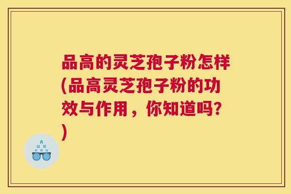 品高的灵芝孢子粉怎样(品高灵芝孢子粉的功效与作用，你知道吗？)
