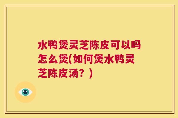 水鸭煲灵芝陈皮可以吗怎么煲(如何煲水鸭灵芝陈皮汤？)