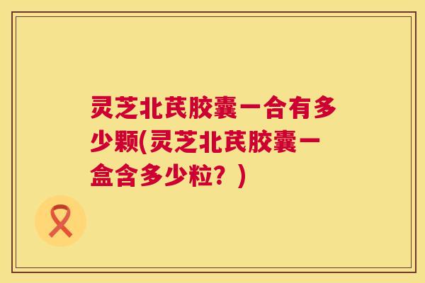 灵芝北芪胶囊一合有多少颗(灵芝北芪胶囊一盒含多少粒？)