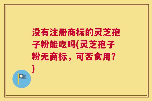 没有注册商标的灵芝孢子粉能吃吗(灵芝孢子粉无商标,可否食用?) 没有注册商标的灵芝孢子粉能吃吗(灵芝孢子粉无商标,可否食用?)