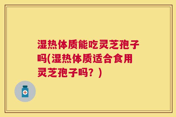 湿热体质能吃灵芝孢子吗(湿热体质适合食用灵芝孢子吗？)