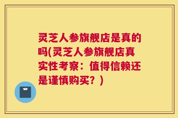 灵芝人参旗舰店是真的吗(灵芝人参旗舰店真实性考察：值得信赖还是谨慎购买？)