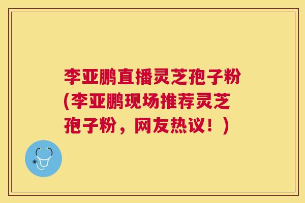 李亚鹏直播灵芝孢子粉(李亚鹏现场推荐灵芝孢子粉，网友热议！)