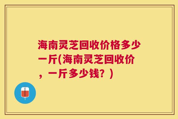 海南灵芝回收价格多少一斤(海南灵芝回收价,一斤多少钱?) 海南灵芝回收价格多少一斤(海南灵芝回收价,一斤多少钱?)