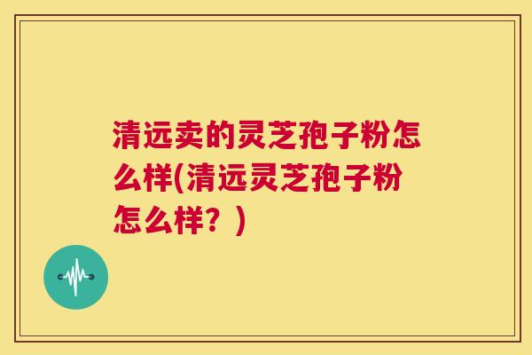清远卖的灵芝孢子粉怎么样(清远灵芝孢子粉怎么样？)