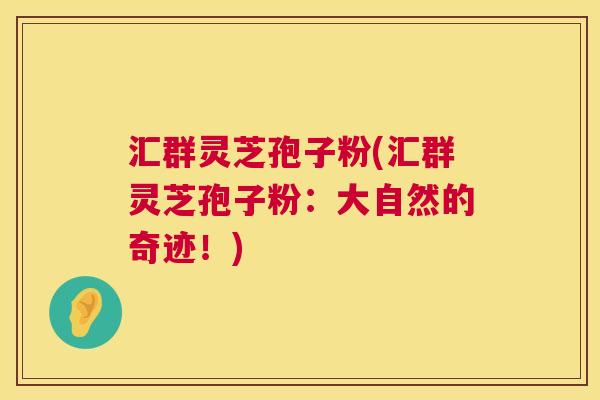 汇群灵芝孢子粉(汇群灵芝孢子粉：大自然的奇迹！)