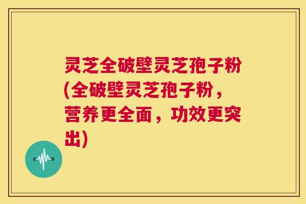灵芝全破壁灵芝孢子粉(全破壁灵芝孢子粉，营养更全面，功效更突出)