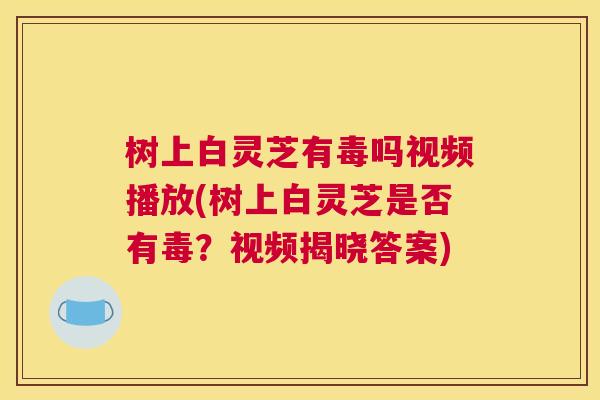 树上白灵芝有毒吗视频播放(树上白灵芝是否有毒?视频揭晓答案) 树上白灵芝有毒吗视频播放(树上白灵芝是否有毒?视频揭晓答案)