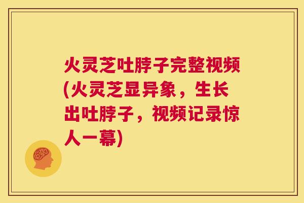 火灵芝吐脖子完整视频(火灵芝显异象，生长出吐脖子，视频记录惊人一幕)