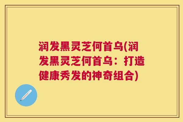 润发黑灵芝何首乌(润发黑灵芝何首乌：打造健康秀发的神奇组合)