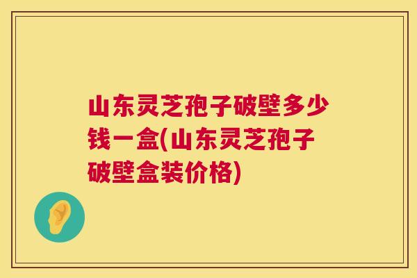 山东灵芝孢子破壁多少钱一盒(山东灵芝孢子破壁盒装价格)