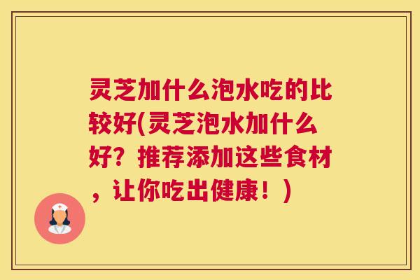 灵芝加什么泡水吃的比较好(灵芝泡水加什么好？推荐添加这些食材，让你吃出健康！)