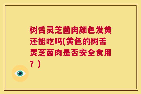 树舌灵芝菌肉颜色发黄还能吃吗(黄色的树舌灵芝菌肉是否安全食用?) 树舌灵芝菌肉颜色发黄还能吃吗(黄色的树舌灵芝菌肉是否安全食用?)