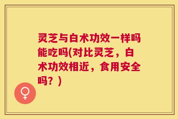 灵芝与白术功效一样吗能吃吗(对比灵芝，白术功效相近，食用安全吗？)