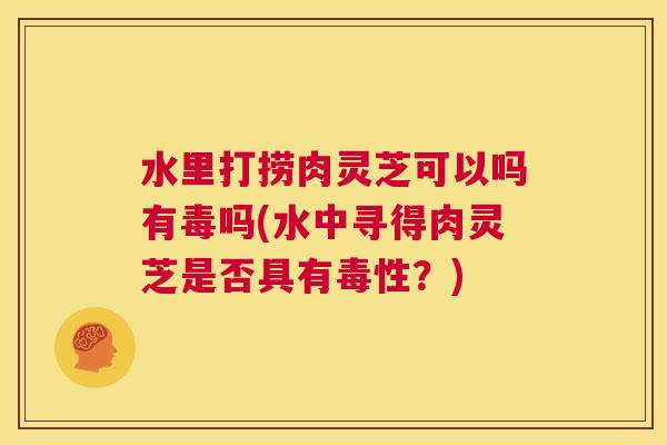 水里打捞肉灵芝可以吗有毒吗(水中寻得肉灵芝是否具有毒性？)