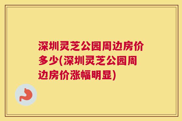 深圳灵芝公园周边房价多少(深圳灵芝公园周边房价涨幅明显) 深圳灵芝公园周边房价多少(深圳灵芝公园周边房价涨幅明显)