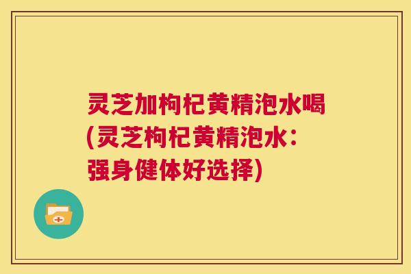 灵芝加枸杞黄精泡水喝(灵芝枸杞黄精泡水:强身健体好选择) 灵芝加枸杞黄精泡水喝(灵芝枸杞黄精泡水:强身健体好选择)