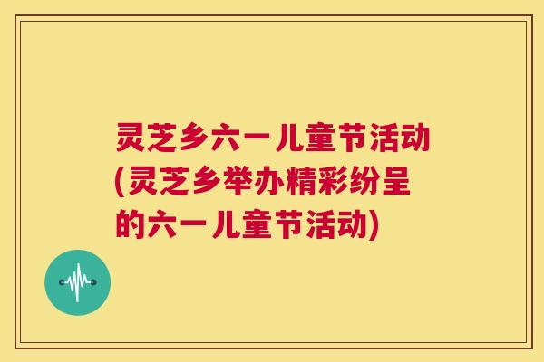 灵芝乡六一儿童节活动(灵芝乡举办精彩纷呈的六一儿童节活动)