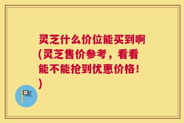 灵芝什么价位能买到啊(灵芝售价参考,看看能不能抢到优惠价格!) 灵芝什么价位能买到啊(灵芝售价参考,看看能不能抢到优惠价格!)