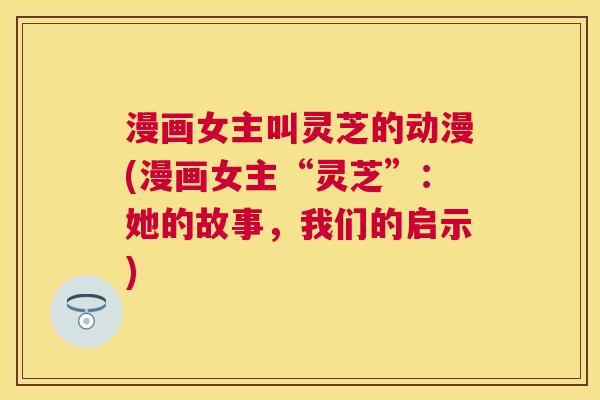漫画女主叫灵芝的动漫(漫画女主“灵芝”：她的故事，我们的启示)