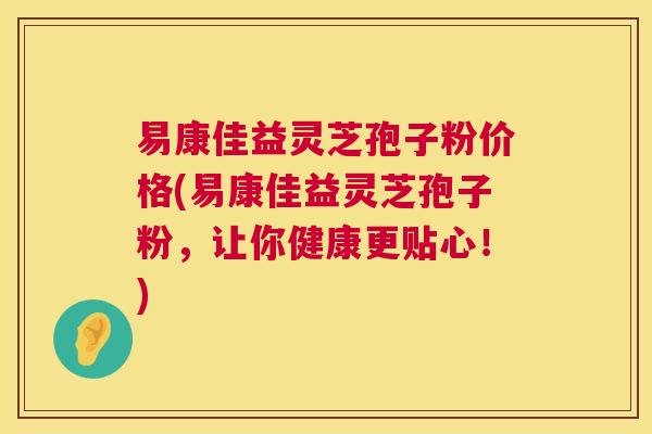 易康佳益灵芝孢子粉价格(易康佳益灵芝孢子粉，让你健康更贴心！)