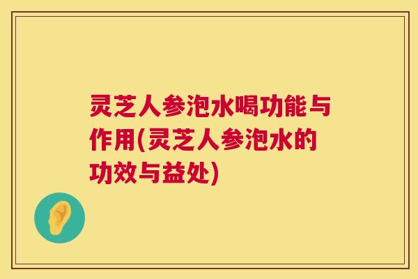 灵芝人参泡水喝功能与作用(灵芝人参泡水的功效与益处)