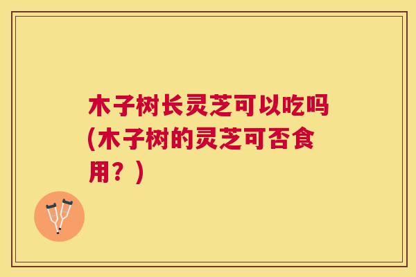木子树长灵芝可以吃吗(木子树的灵芝可否食用？)