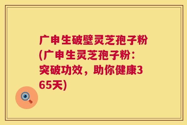 广申生破壁灵芝孢子粉(广申生灵芝孢子粉:突破功效,助你健康365天) 广申生破壁灵芝孢子粉(广申生灵芝孢子粉:突破功效,助你健康365天)