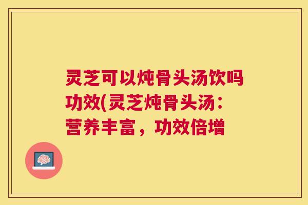 灵芝可以炖骨头汤饮吗功效(灵芝炖骨头汤：营养丰富，功效倍增