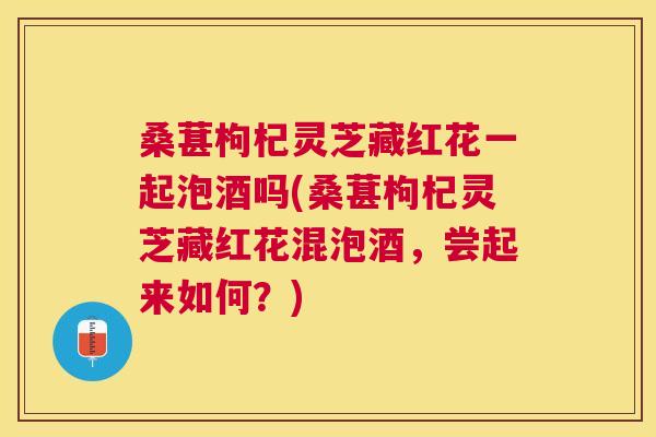 桑葚枸杞灵芝藏红花一起泡酒吗(桑葚枸杞灵芝藏红花混泡酒，尝起来如何？)