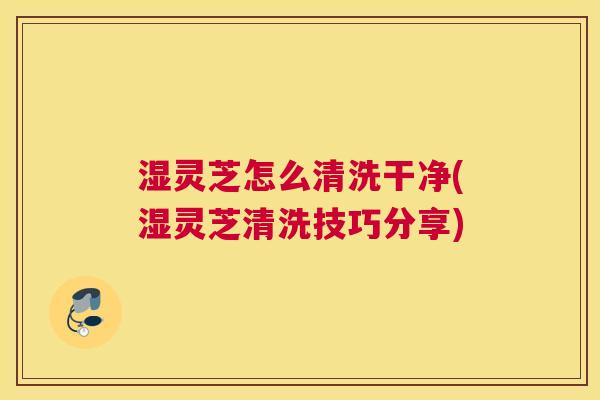 湿灵芝怎么清洗干净(湿灵芝清洗技巧分享)