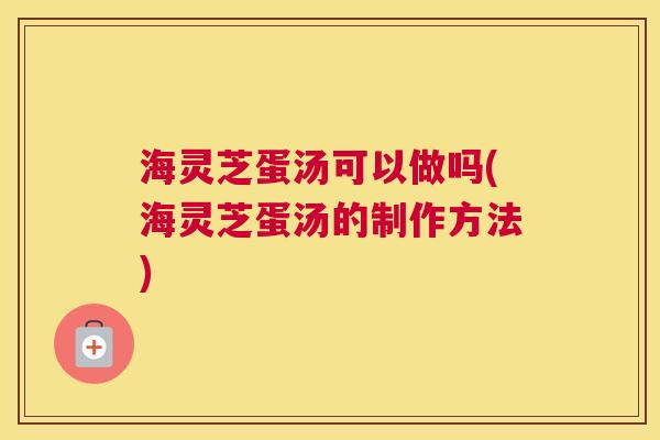 海灵芝蛋汤可以做吗(海灵芝蛋汤的制作方法) 海灵芝蛋汤可以做吗(海灵芝蛋汤的制作方法)