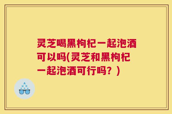 灵芝喝黑枸杞一起泡酒可以吗(灵芝和黑枸杞一起泡酒可行吗？)