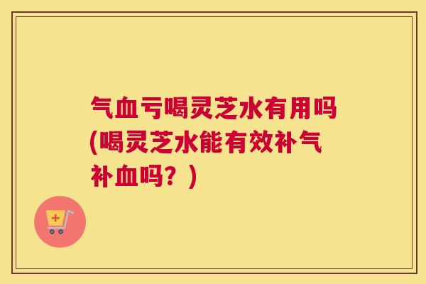 气亏喝灵芝水有用吗(喝灵芝水能有效补吗?) 气亏喝灵芝水有用吗(喝灵芝水能有效补吗?)