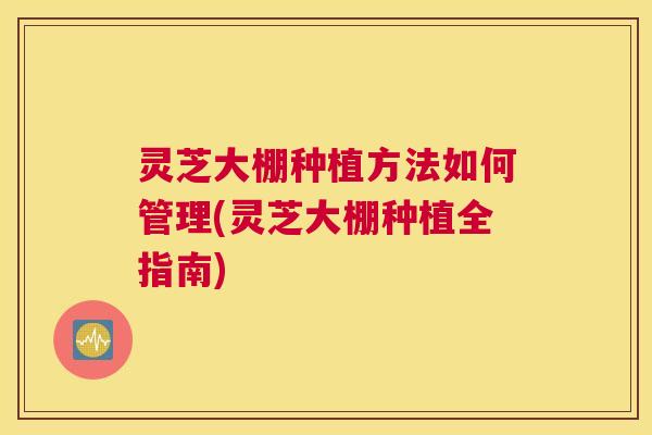 灵芝大棚种植方法如何管理(灵芝大棚种植全指南)