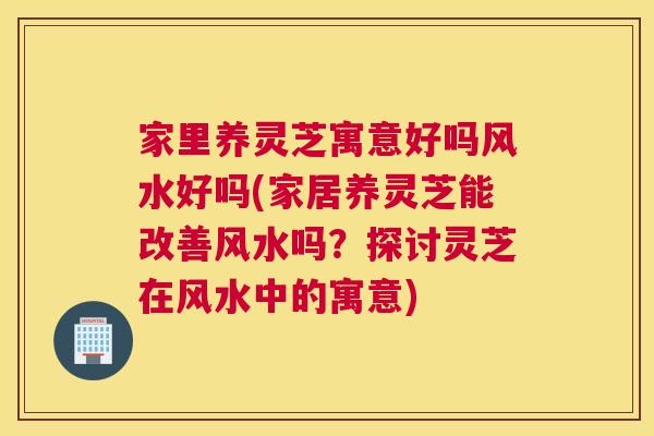 家里养灵芝寓意好吗风水好吗(家居养灵芝能改善风水吗？探讨灵芝在风水中的寓意)