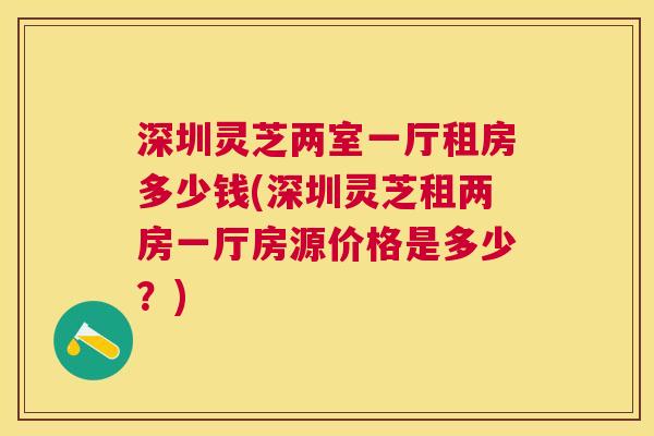 深圳灵芝两室一厅租房多少钱(深圳灵芝租两房一厅房源价格是多少？)