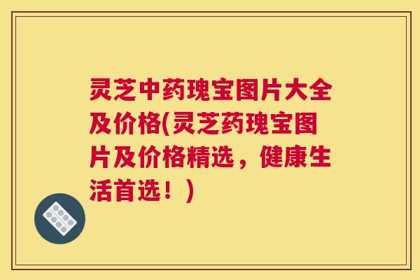 灵芝中药瑰宝图片大全及价格(灵芝药瑰宝图片及价格精选，健康生活首选！)