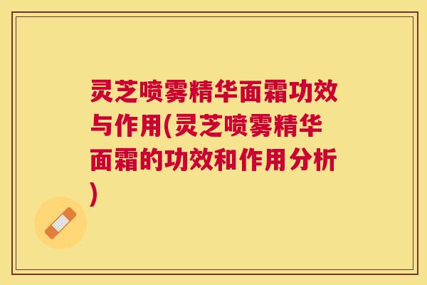 灵芝喷雾精华面霜功效与作用(灵芝喷雾精华面霜的功效和作用分析)