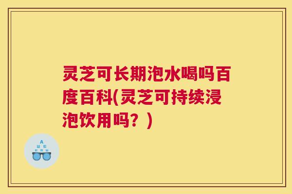 灵芝可长期泡水喝吗百度百科(灵芝可持续浸泡饮用吗？)