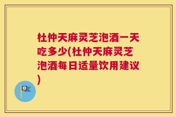 杜仲天麻灵芝泡酒一天吃多少(杜仲天麻灵芝泡酒每日适量饮用建议)