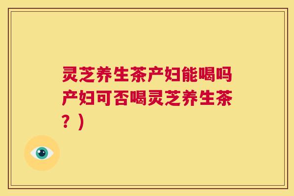 灵芝养生茶产妇能喝吗产妇可否喝灵芝养生茶？)