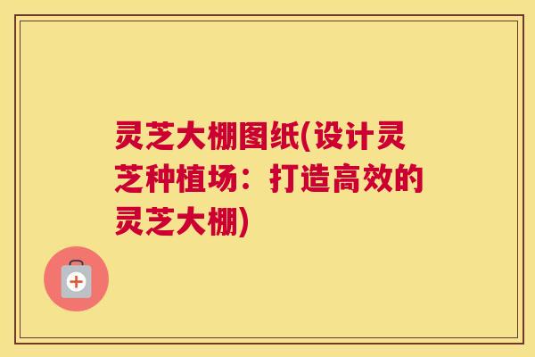 灵芝大棚图纸(设计灵芝种植场:打造高效的灵芝大棚) 灵芝大棚图纸(设计灵芝种植场:打造高效的灵芝大棚)