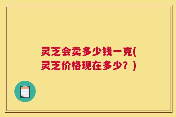 灵芝会卖多少钱一克(灵芝价格现在多少？)