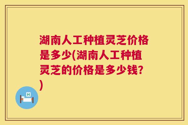 湖南人工种植灵芝价格是多少(湖南人工种植灵芝的价格是多少钱?) 湖南人工种植灵芝价格是多少(湖南人工种植灵芝的价格是多少钱?)
