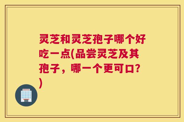 灵芝和灵芝孢子哪个好吃一点(品尝灵芝及其孢子，哪一个更可口？)
