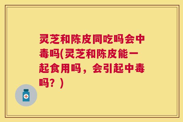 灵芝和陈皮同吃吗会中毒吗(灵芝和陈皮能一起食用吗,会引起中毒吗?) 灵芝和陈皮同吃吗会中毒吗(灵芝和陈皮能一起食用吗,会引起中毒吗?)