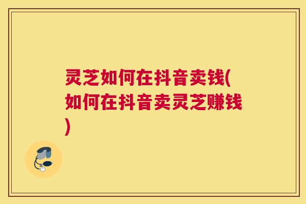 灵芝如何在抖音卖钱(如何在抖音卖灵芝赚钱)